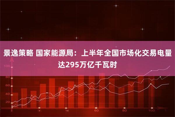 景逸策略 国家能源局：上半年全国市场化交易电量达295万亿千瓦时