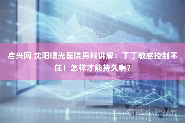 启兴网 沈阳曙光医院男科讲解：丁丁敏感控制不住！怎样才能持久啊？