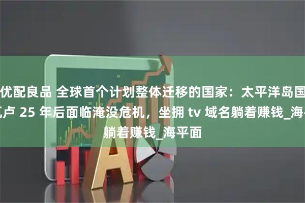 优配良品 全球首个计划整体迁移的国家：太平洋岛国图瓦卢 25 年后面临淹没危机，坐拥 tv 域名躺着赚钱_海平面