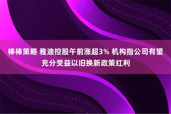 棒棒策略 雅迪控股午前涨超3% 机构指公司有望充分受益以旧换新政策红利