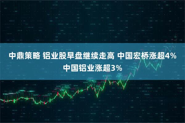 中鼎策略 铝业股早盘继续走高 中国宏桥涨超4%中国铝业涨超3%