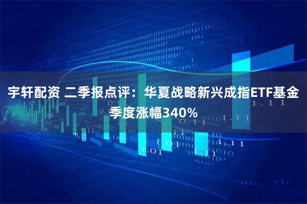 宇轩配资 二季报点评：华夏战略新兴成指ETF基金季度涨幅340%